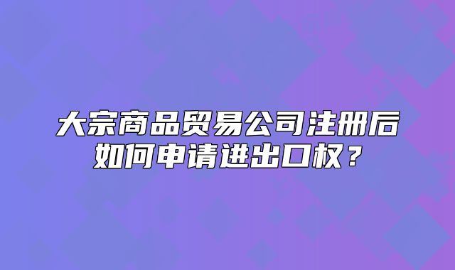 大宗商品貿(mào)易公司注冊(cè)后如何申請(qǐng)進(jìn)出口權(quán)？