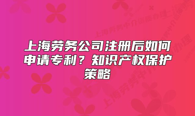 上海勞務公司注冊后如何申請專利？知識產(chǎn)權保護策略