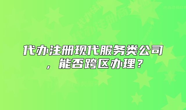 代辦注冊現(xiàn)代服務(wù)類公司，能否跨區(qū)辦理？