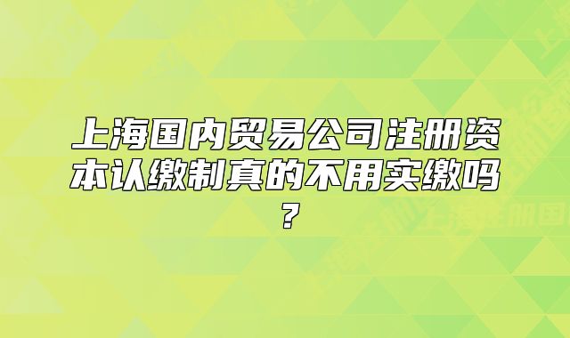 上海國內(nèi)貿(mào)易公司注冊資本認繳制真的不用實繳嗎？