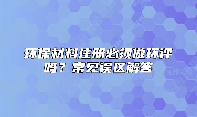 環(huán)保材料注冊必須做環(huán)評嗎？常見誤區(qū)解答