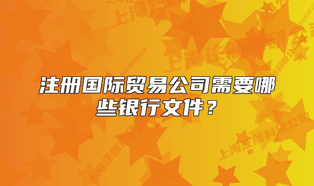 注冊(cè)國際貿(mào)易公司需要哪些銀行文件？