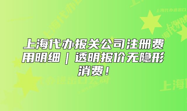 上海代辦報關公司注冊費用明細｜透明報價無隱形消費！