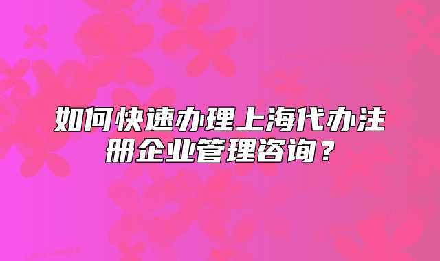 如何快速辦理上海代辦注冊企業(yè)管理咨詢?