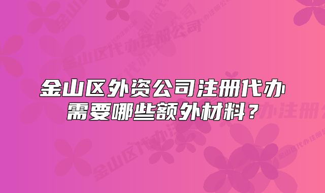 金山區(qū)外資公司注冊(cè)代辦需要哪些額外材料？