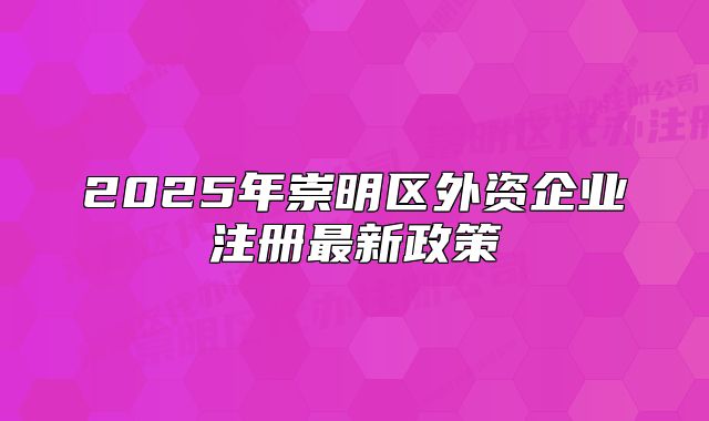 2025年崇明區(qū)外資企業(yè)注冊最新政策