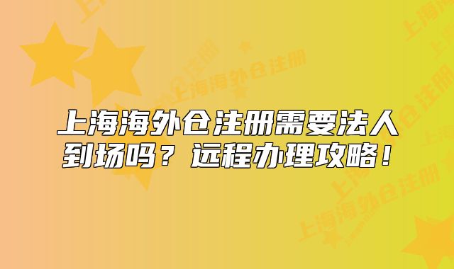 上海海外倉注冊需要法人到場嗎？遠(yuǎn)程辦理攻略！