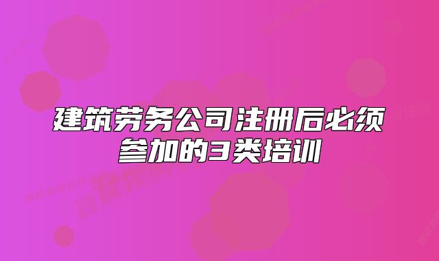 建筑勞務(wù)公司注冊(cè)后必須參加的3類(lèi)培訓(xùn)