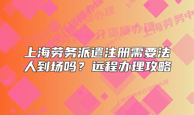 上海勞務(wù)派遣注冊(cè)需要法人到場(chǎng)嗎？遠(yuǎn)程辦理攻略