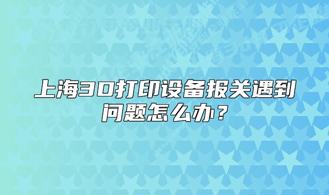 上海3D打印設(shè)備報(bào)關(guān)遇到問題怎么辦？