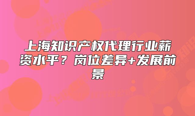 上海知識產權代理行業(yè)薪資水平？崗位差異+發(fā)展前景