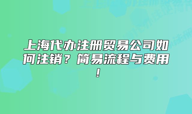 上海代辦注冊貿(mào)易公司如何注銷？簡易流程與費用！