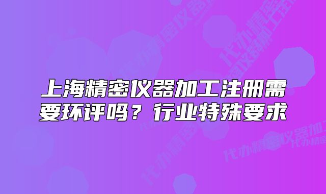 上海精密儀器加工注冊(cè)需要環(huán)評(píng)嗎？行業(yè)特殊要求