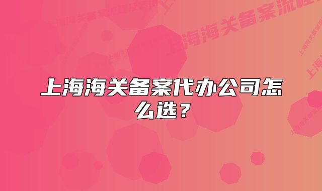 上海海關(guān)備案代辦公司怎么選？