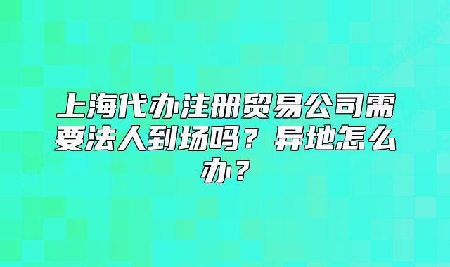 上海代辦注冊(cè)貿(mào)易公司需要法人到場(chǎng)嗎？異地怎么辦？