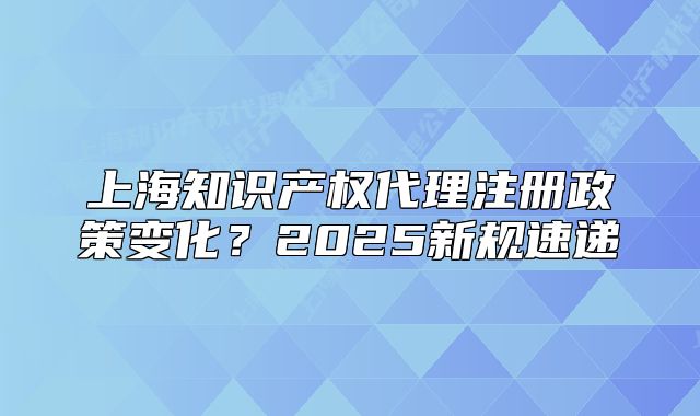 上海知識產(chǎn)權代理注冊政策變化？2025新規(guī)速遞