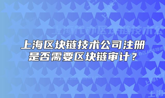 上海區(qū)塊鏈技術(shù)公司注冊(cè)是否需要區(qū)塊鏈審計(jì)？