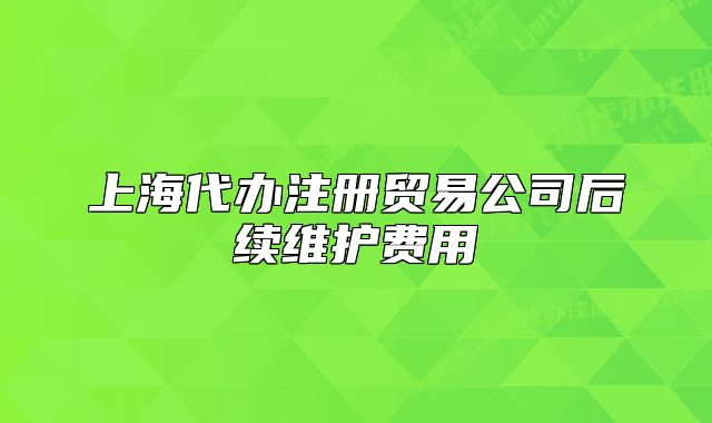 上海代辦注冊貿(mào)易公司后續(xù)維護(hù)費(fèi)用