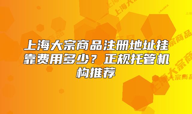 上海大宗商品注冊地址掛靠費用多少？正規(guī)托管機構(gòu)推薦