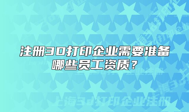 注冊(cè)3D打印企業(yè)需要準(zhǔn)備哪些員工資質(zhì)？