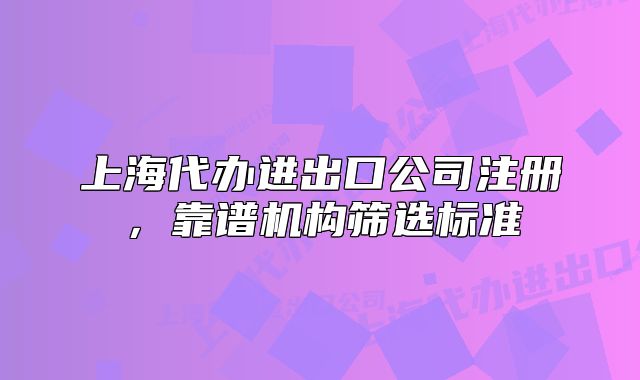 上海代辦進(jìn)出口公司注冊(cè)，靠譜機(jī)構(gòu)篩選標(biāo)準(zhǔn)