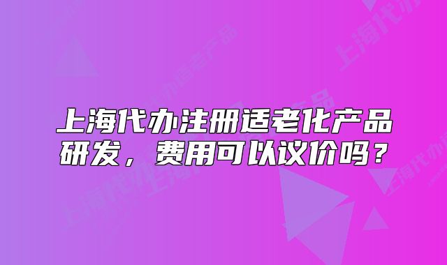 上海代辦注冊(cè)適老化產(chǎn)品研發(fā)，費(fèi)用可以議價(jià)嗎？