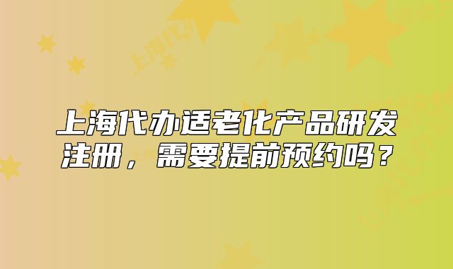 上海代辦適老化產(chǎn)品研發(fā)注冊(cè)，需要提前預(yù)約嗎？