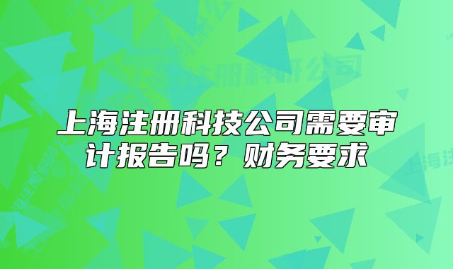 上海注冊科技公司需要審計(jì)報(bào)告嗎？財(cái)務(wù)要求