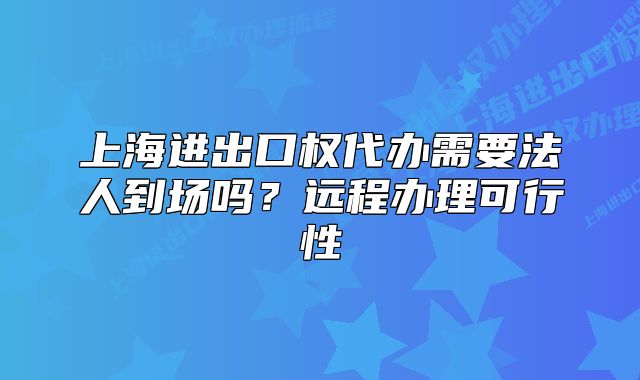 上海進(jìn)出口權(quán)代辦需要法人到場(chǎng)嗎？遠(yuǎn)程辦理可行性