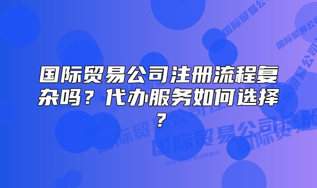 國際貿(mào)易公司注冊(cè)流程復(fù)雜嗎？代辦服務(wù)如何選擇？