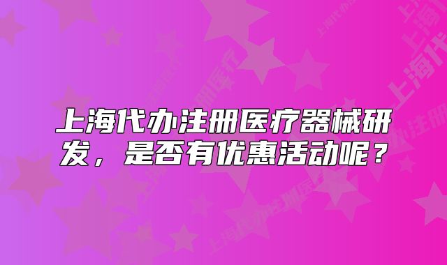 上海代辦注冊(cè)醫(yī)療器械研發(fā)，是否有優(yōu)惠活動(dòng)呢？