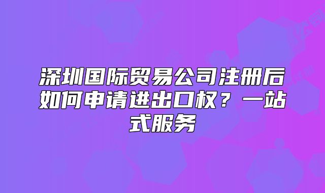 深圳國(guó)際貿(mào)易公司注冊(cè)后如何申請(qǐng)進(jìn)出口權(quán)？一站式服務(wù)