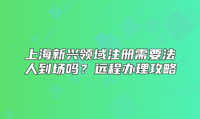 上海新興領(lǐng)域注冊(cè)需要法人到場(chǎng)嗎？遠(yuǎn)程辦理攻略