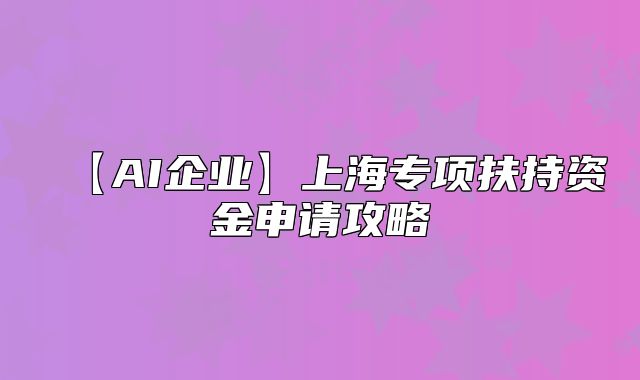 【AI企業(yè)】上海專項(xiàng)扶持資金申請攻略
