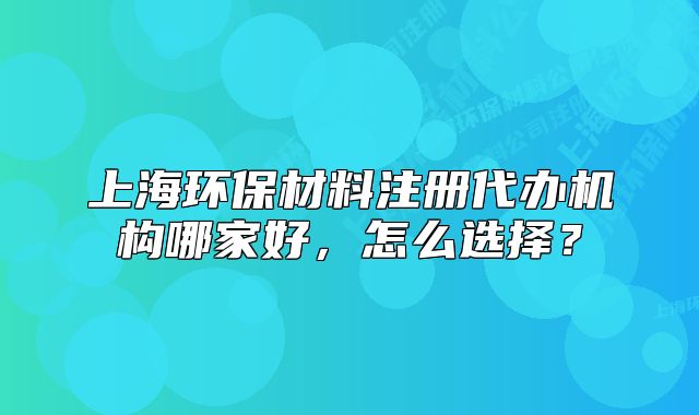上海環(huán)保材料注冊代辦機構(gòu)哪家好，怎么選擇？