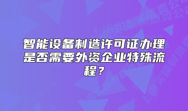 智能設(shè)備制造許可證辦理是否需要外資企業(yè)特殊流程？