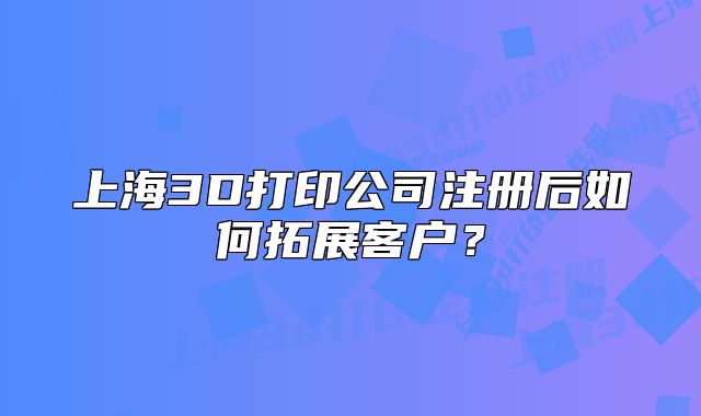 上海3D打印公司注冊后如何拓展客戶？