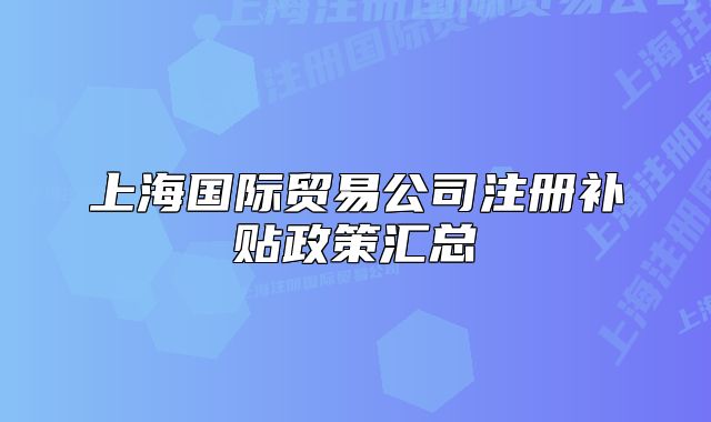 上海國(guó)際貿(mào)易公司注冊(cè)補(bǔ)貼政策匯總