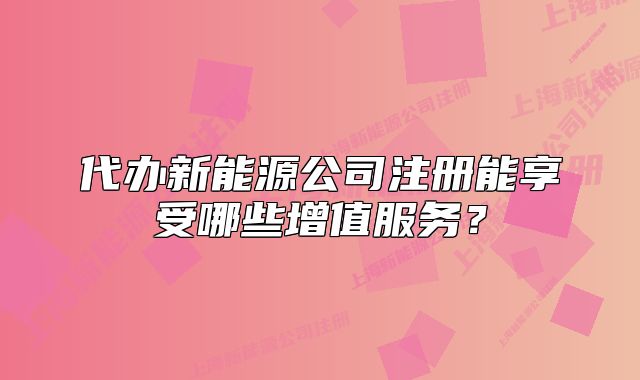 代辦新能源公司注冊能享受哪些增值服務(wù)？