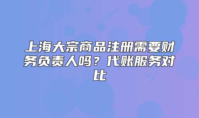 上海大宗商品注冊需要財務(wù)負(fù)責(zé)人嗎?代賬服務(wù)對比