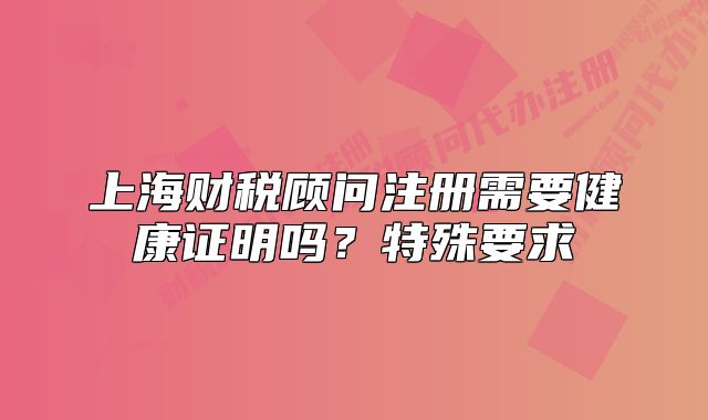 上海財稅顧問注冊需要健康證明嗎？特殊要求