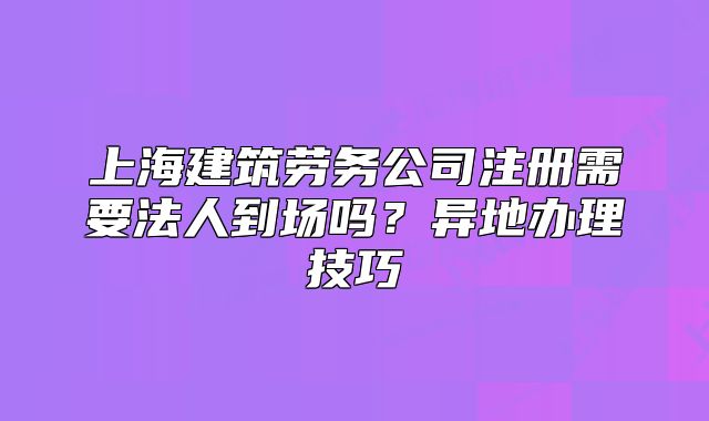 上海建筑勞務(wù)公司注冊(cè)需要法人到場(chǎng)嗎？異地辦理技巧