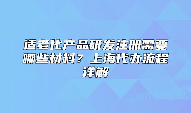 適老化產(chǎn)品研發(fā)注冊需要哪些材料？上海代辦流程詳解