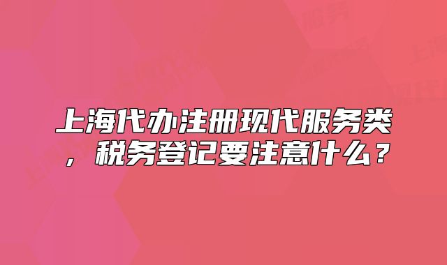 上海代辦注冊現(xiàn)代服務(wù)類，稅務(wù)登記要注意什么？
