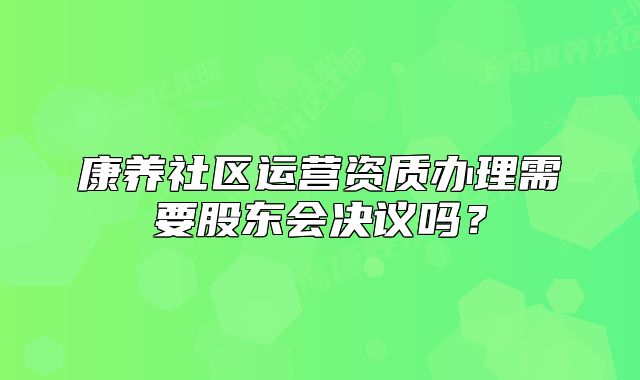 康養(yǎng)社區(qū)運(yùn)營(yíng)資質(zhì)辦理需要股東會(huì)決議嗎？