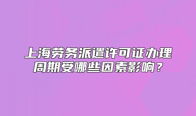 上海勞務派遣許可證辦理周期受哪些因素影響？