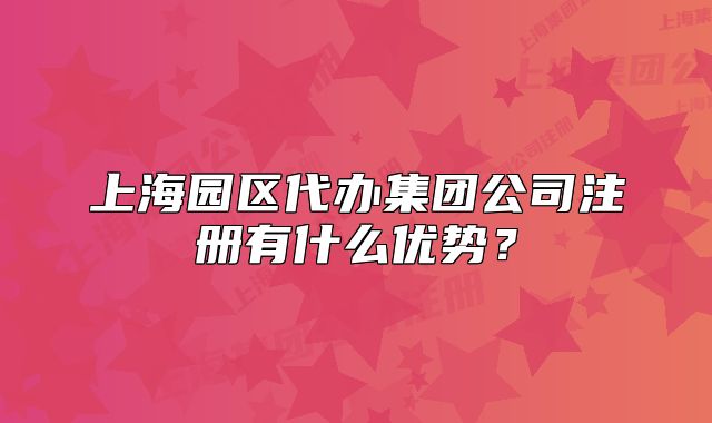 上海園區(qū)代辦集團公司注冊有什么優(yōu)勢？