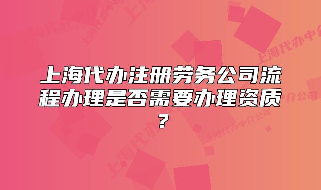 上海代辦注冊(cè)勞務(wù)公司流程辦理是否需要辦理資質(zhì)？