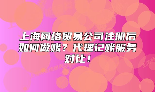 上海網(wǎng)絡(luò)貿(mào)易公司注冊后如何做賬？代理記賬服務(wù)對比！