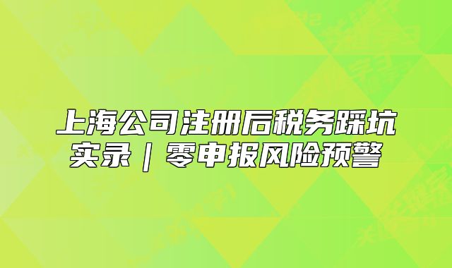 上海公司注冊后稅務踩坑實錄｜零申報風險預警